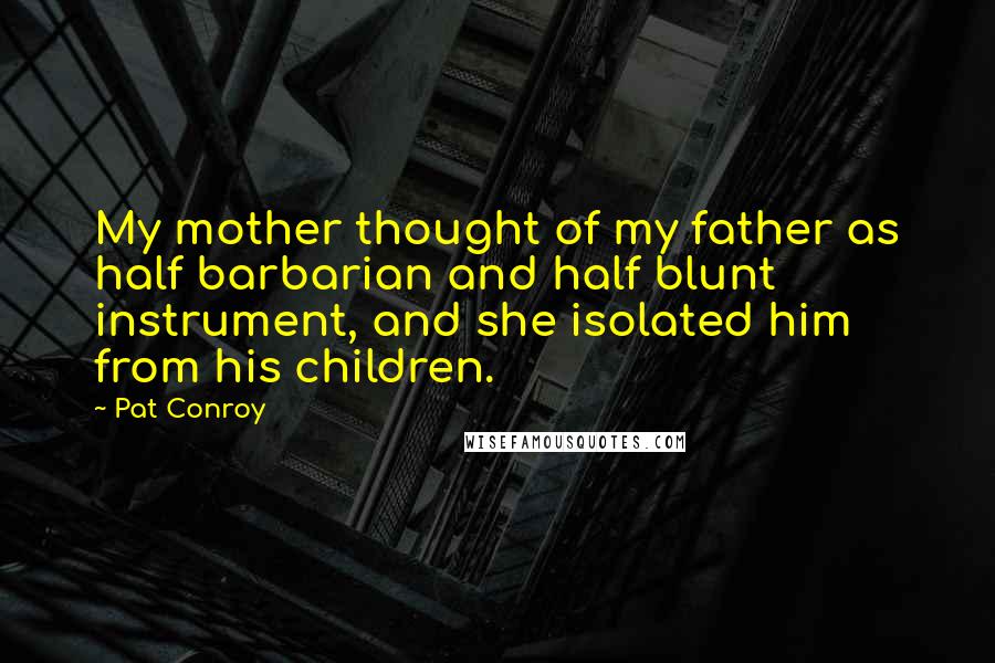Pat Conroy Quotes: My mother thought of my father as half barbarian and half blunt instrument, and she isolated him from his children.