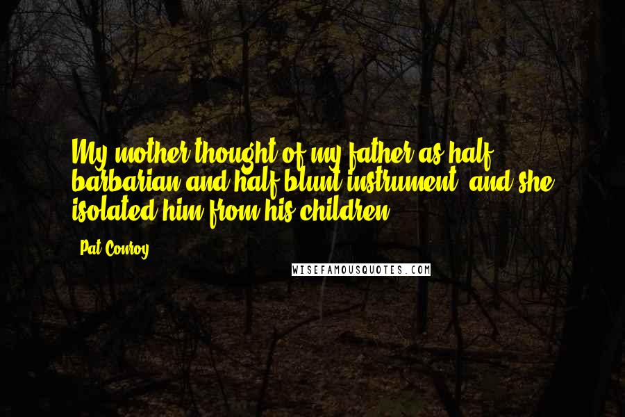 Pat Conroy Quotes: My mother thought of my father as half barbarian and half blunt instrument, and she isolated him from his children.