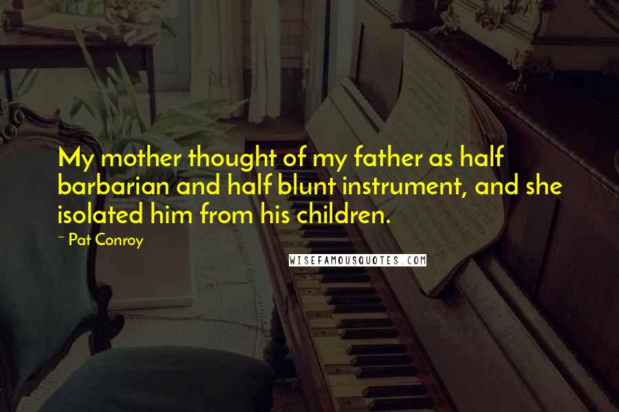 Pat Conroy Quotes: My mother thought of my father as half barbarian and half blunt instrument, and she isolated him from his children.