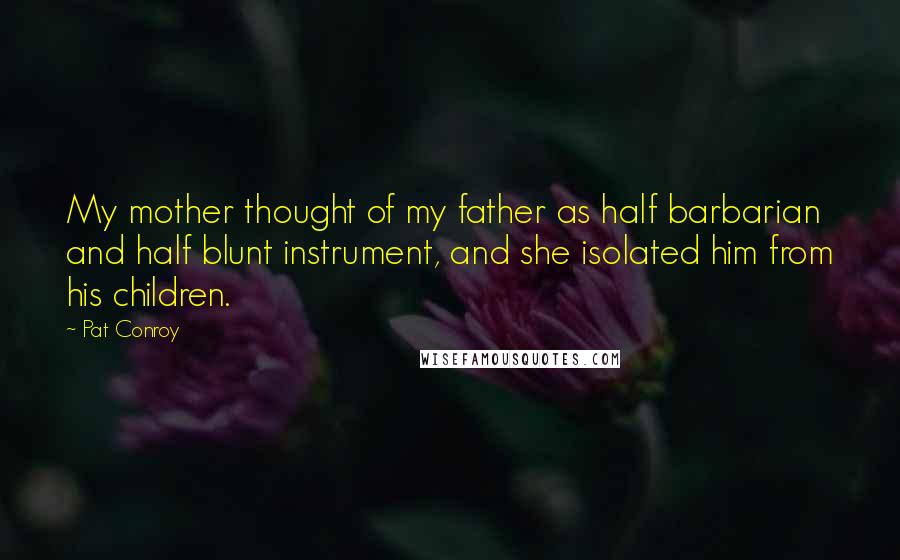 Pat Conroy Quotes: My mother thought of my father as half barbarian and half blunt instrument, and she isolated him from his children.