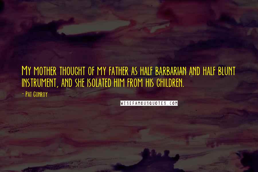 Pat Conroy Quotes: My mother thought of my father as half barbarian and half blunt instrument, and she isolated him from his children.