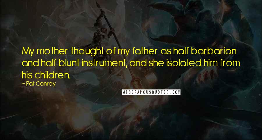 Pat Conroy Quotes: My mother thought of my father as half barbarian and half blunt instrument, and she isolated him from his children.