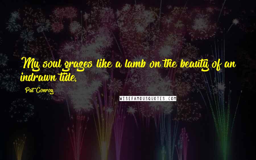 Pat Conroy Quotes: My soul grazes like a lamb on the beauty of an indrawn tide.