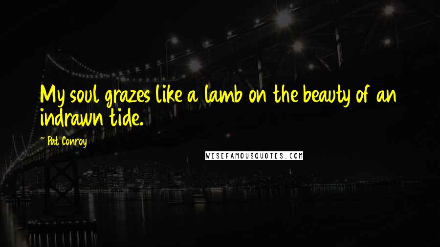 Pat Conroy Quotes: My soul grazes like a lamb on the beauty of an indrawn tide.