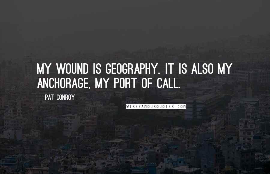 Pat Conroy Quotes: My wound is geography. It is also my anchorage, my port of call.