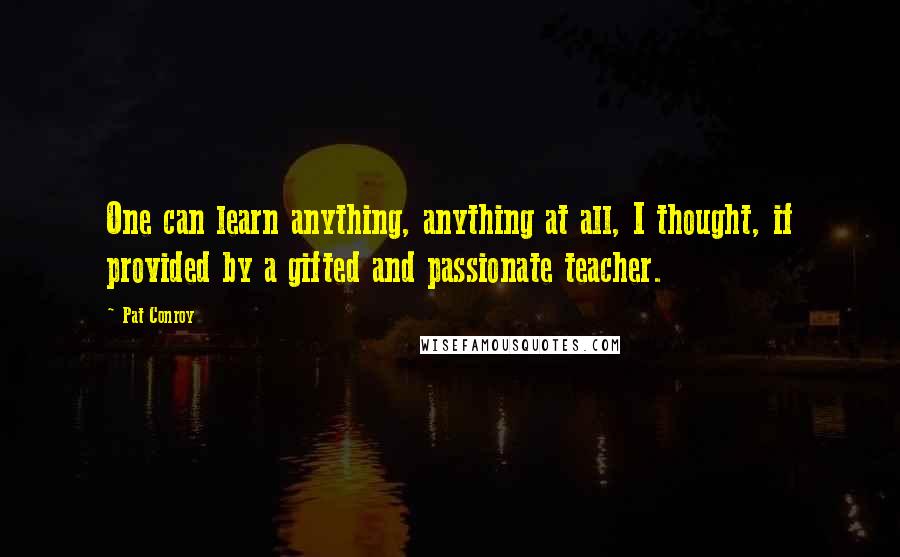 Pat Conroy Quotes: One can learn anything, anything at all, I thought, if provided by a gifted and passionate teacher.