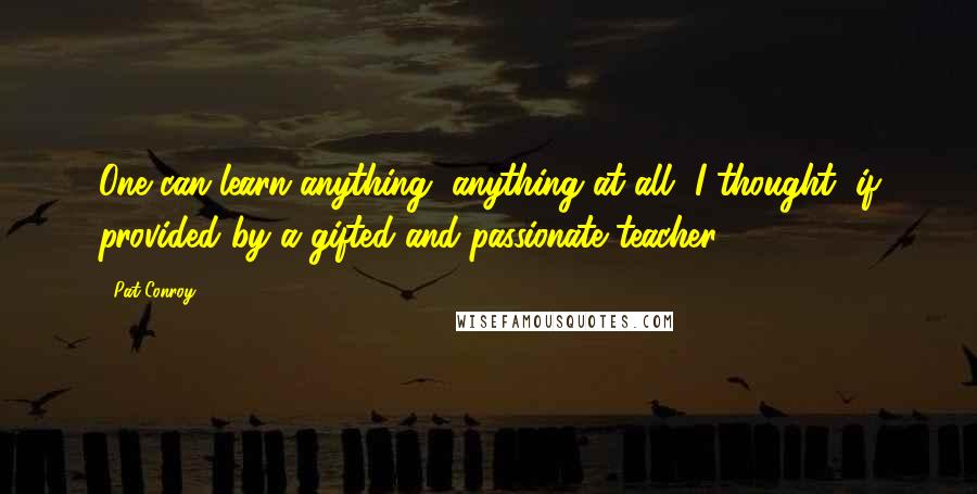 Pat Conroy Quotes: One can learn anything, anything at all, I thought, if provided by a gifted and passionate teacher.