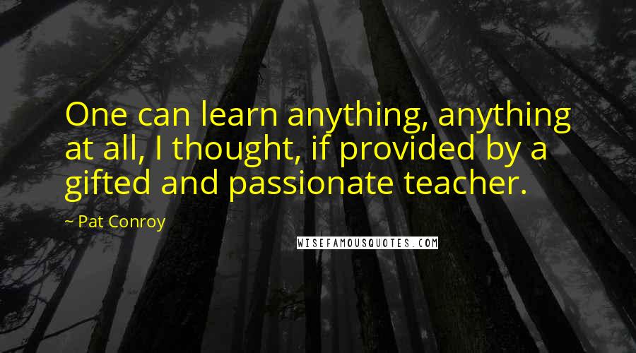 Pat Conroy Quotes: One can learn anything, anything at all, I thought, if provided by a gifted and passionate teacher.