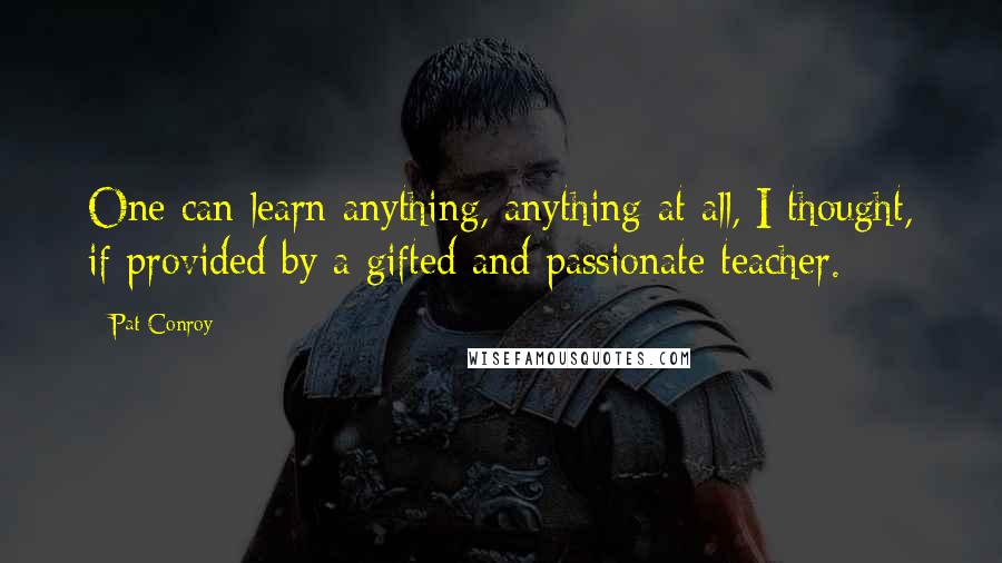 Pat Conroy Quotes: One can learn anything, anything at all, I thought, if provided by a gifted and passionate teacher.