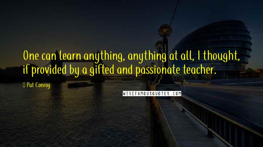 Pat Conroy Quotes: One can learn anything, anything at all, I thought, if provided by a gifted and passionate teacher.