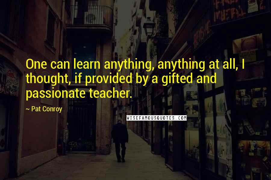 Pat Conroy Quotes: One can learn anything, anything at all, I thought, if provided by a gifted and passionate teacher.