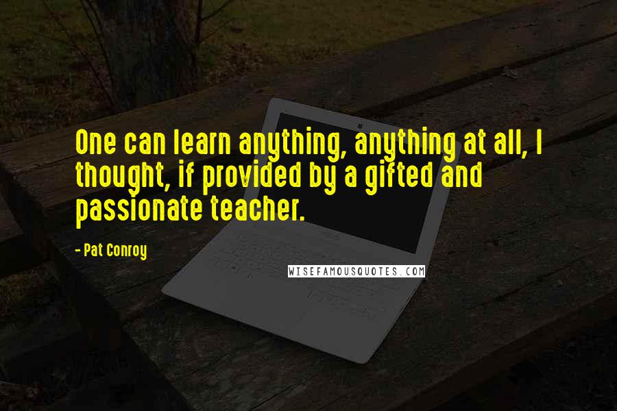 Pat Conroy Quotes: One can learn anything, anything at all, I thought, if provided by a gifted and passionate teacher.