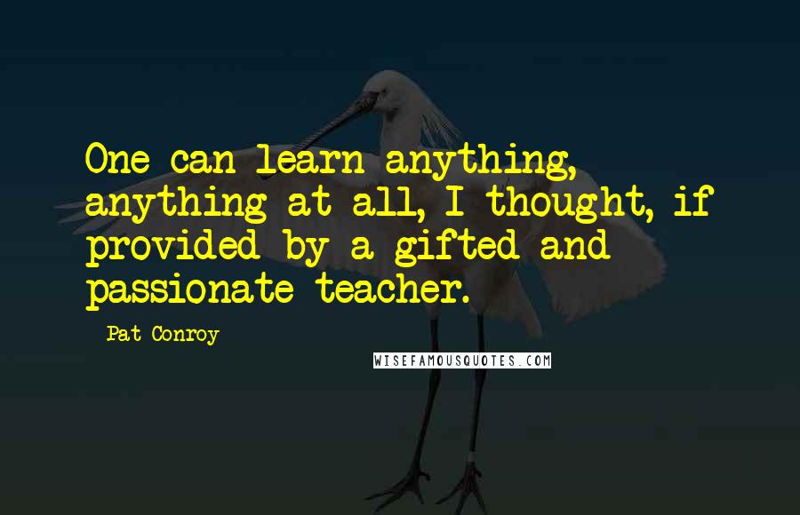 Pat Conroy Quotes: One can learn anything, anything at all, I thought, if provided by a gifted and passionate teacher.