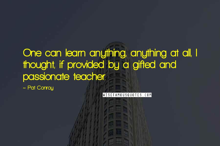 Pat Conroy Quotes: One can learn anything, anything at all, I thought, if provided by a gifted and passionate teacher.