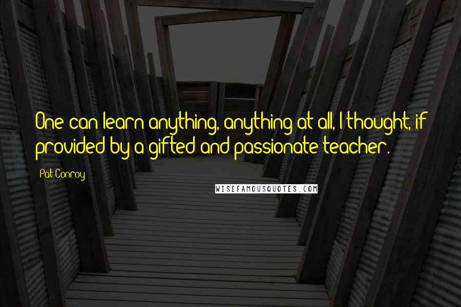 Pat Conroy Quotes: One can learn anything, anything at all, I thought, if provided by a gifted and passionate teacher.