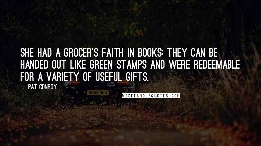 Pat Conroy Quotes: She had a grocer's faith in books; they can be handed out like Green Stamps and were redeemable for a variety of useful gifts.