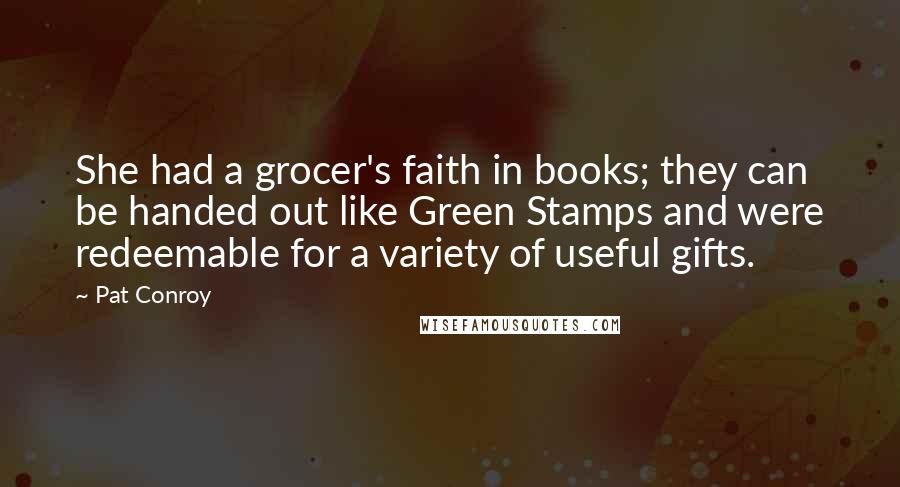 Pat Conroy Quotes: She had a grocer's faith in books; they can be handed out like Green Stamps and were redeemable for a variety of useful gifts.