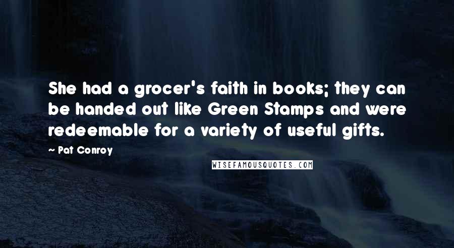 Pat Conroy Quotes: She had a grocer's faith in books; they can be handed out like Green Stamps and were redeemable for a variety of useful gifts.