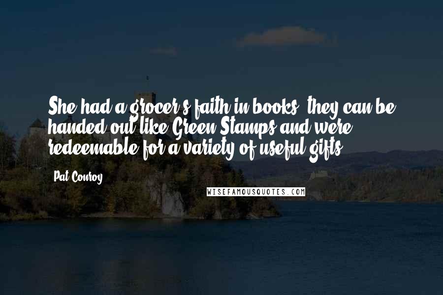 Pat Conroy Quotes: She had a grocer's faith in books; they can be handed out like Green Stamps and were redeemable for a variety of useful gifts.