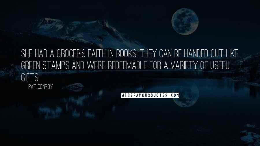 Pat Conroy Quotes: She had a grocer's faith in books; they can be handed out like Green Stamps and were redeemable for a variety of useful gifts.