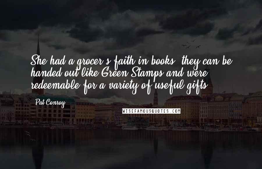 Pat Conroy Quotes: She had a grocer's faith in books; they can be handed out like Green Stamps and were redeemable for a variety of useful gifts.