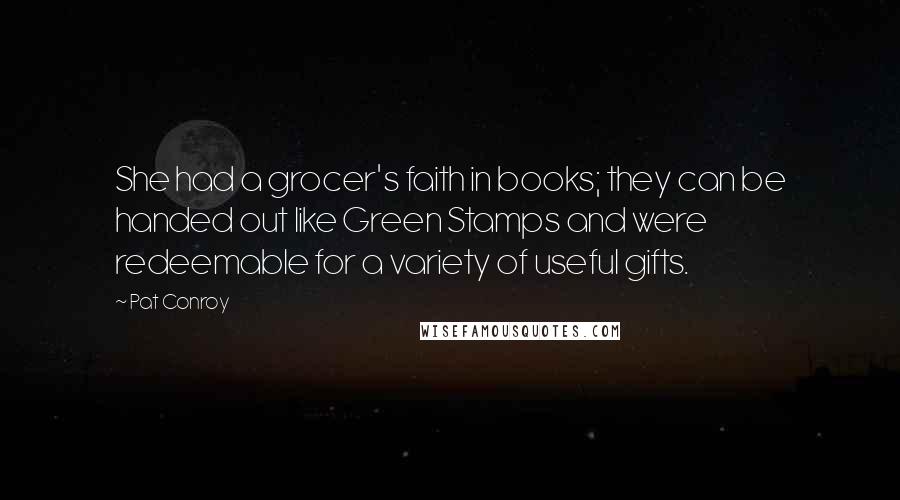 Pat Conroy Quotes: She had a grocer's faith in books; they can be handed out like Green Stamps and were redeemable for a variety of useful gifts.