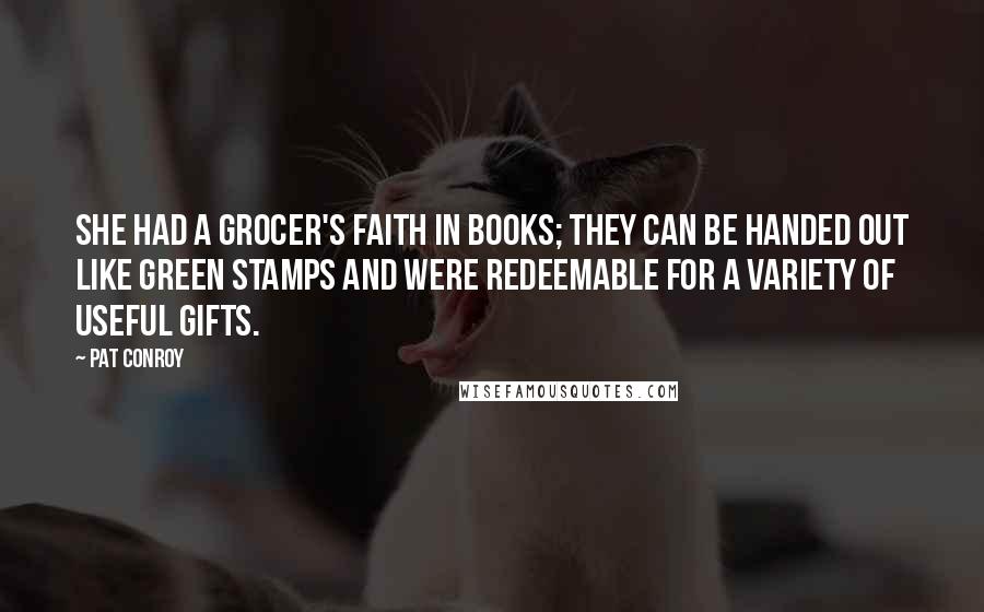 Pat Conroy Quotes: She had a grocer's faith in books; they can be handed out like Green Stamps and were redeemable for a variety of useful gifts.