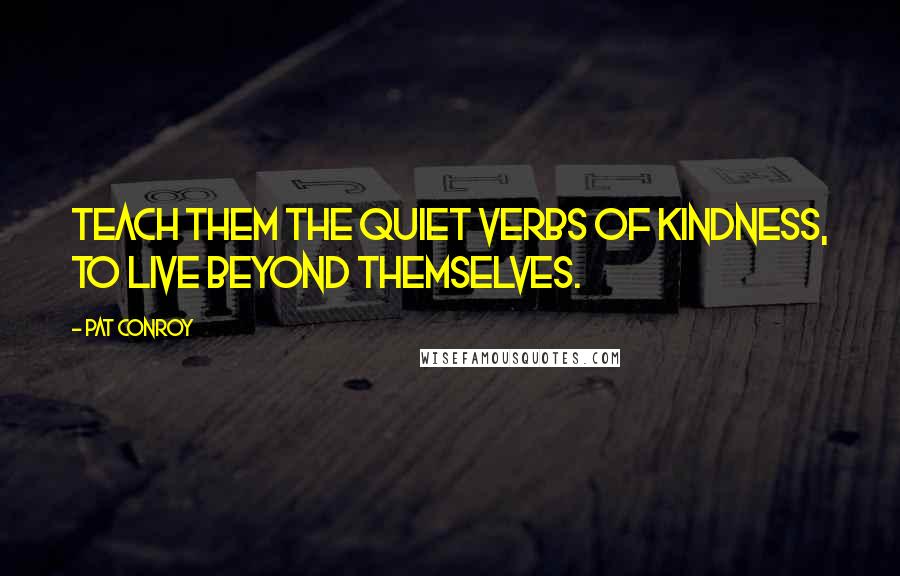 Pat Conroy Quotes: Teach them the quiet verbs of kindness, to live beyond themselves.