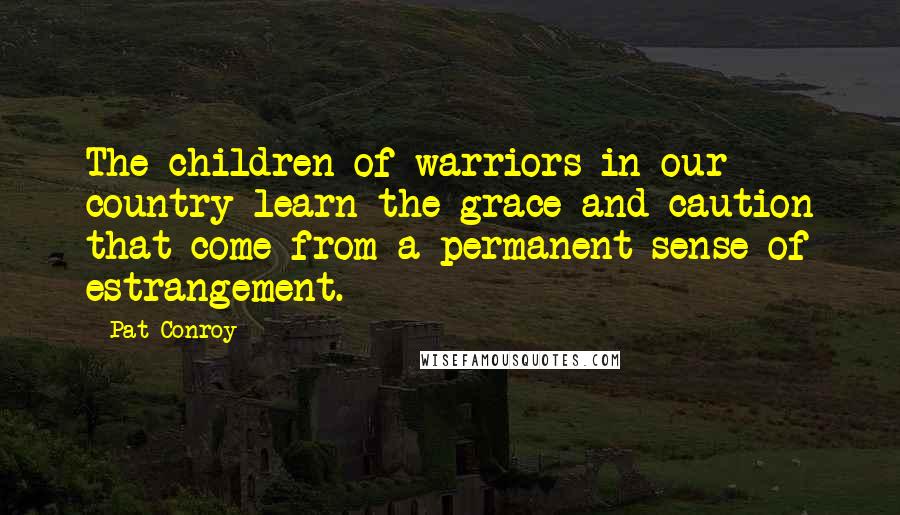 Pat Conroy Quotes: The children of warriors in our country learn the grace and caution that come from a permanent sense of estrangement.