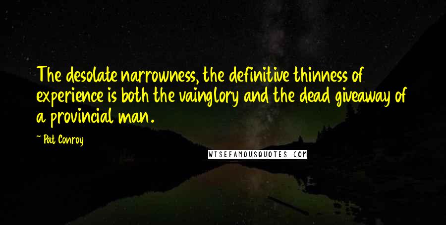 Pat Conroy Quotes: The desolate narrowness, the definitive thinness of experience is both the vainglory and the dead giveaway of a provincial man.