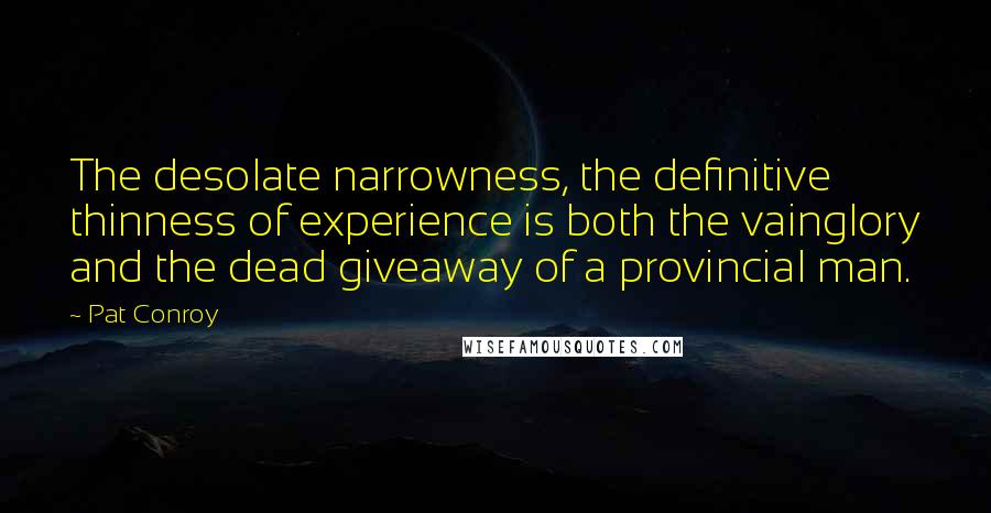 Pat Conroy Quotes: The desolate narrowness, the definitive thinness of experience is both the vainglory and the dead giveaway of a provincial man.