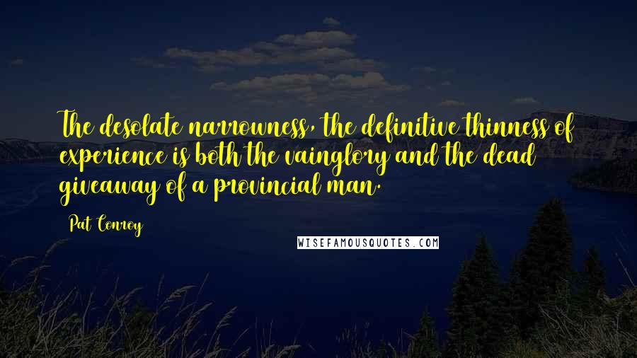 Pat Conroy Quotes: The desolate narrowness, the definitive thinness of experience is both the vainglory and the dead giveaway of a provincial man.