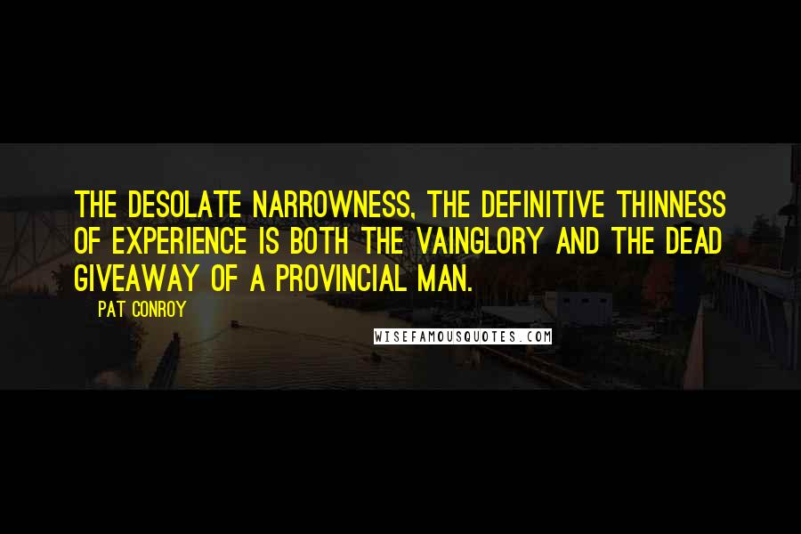 Pat Conroy Quotes: The desolate narrowness, the definitive thinness of experience is both the vainglory and the dead giveaway of a provincial man.