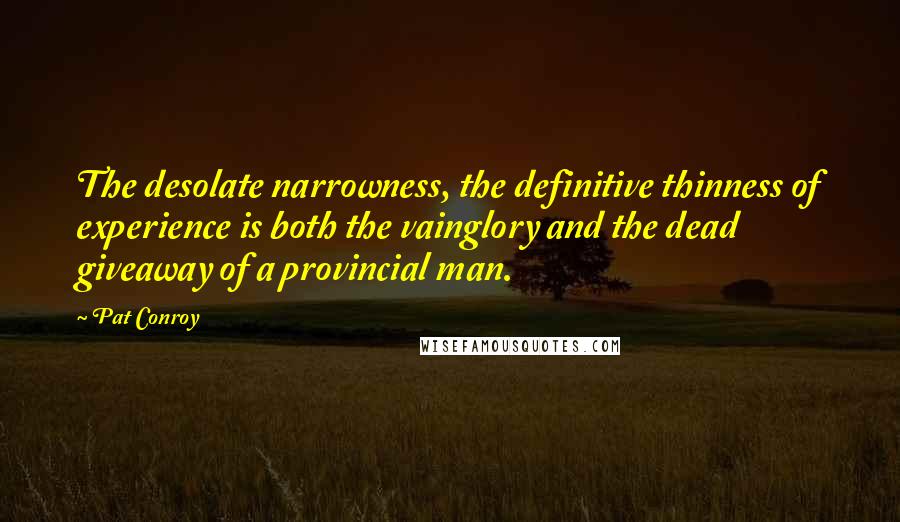 Pat Conroy Quotes: The desolate narrowness, the definitive thinness of experience is both the vainglory and the dead giveaway of a provincial man.