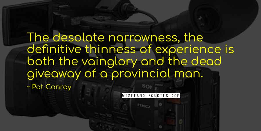 Pat Conroy Quotes: The desolate narrowness, the definitive thinness of experience is both the vainglory and the dead giveaway of a provincial man.