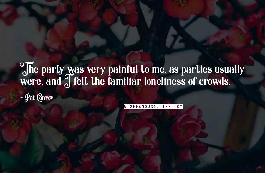 Pat Conroy Quotes: The party was very painful to me, as parties usually were, and I felt the familiar loneliness of crowds.