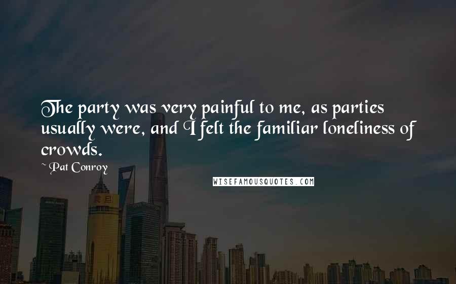 Pat Conroy Quotes: The party was very painful to me, as parties usually were, and I felt the familiar loneliness of crowds.