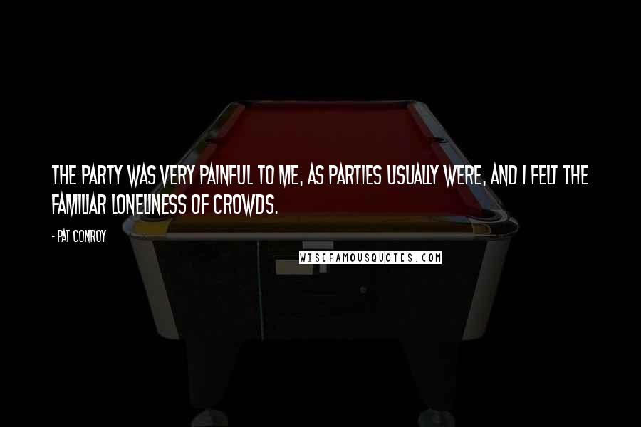 Pat Conroy Quotes: The party was very painful to me, as parties usually were, and I felt the familiar loneliness of crowds.