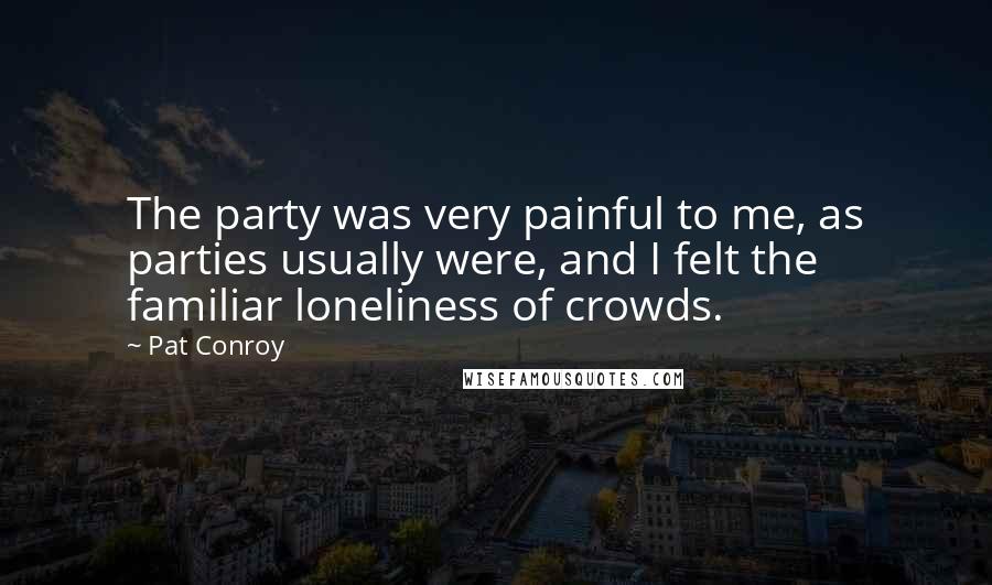 Pat Conroy Quotes: The party was very painful to me, as parties usually were, and I felt the familiar loneliness of crowds.