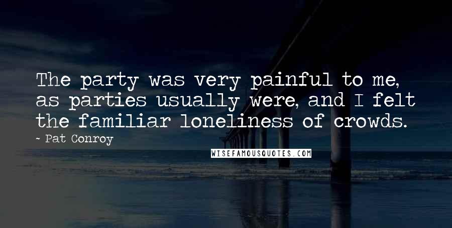 Pat Conroy Quotes: The party was very painful to me, as parties usually were, and I felt the familiar loneliness of crowds.