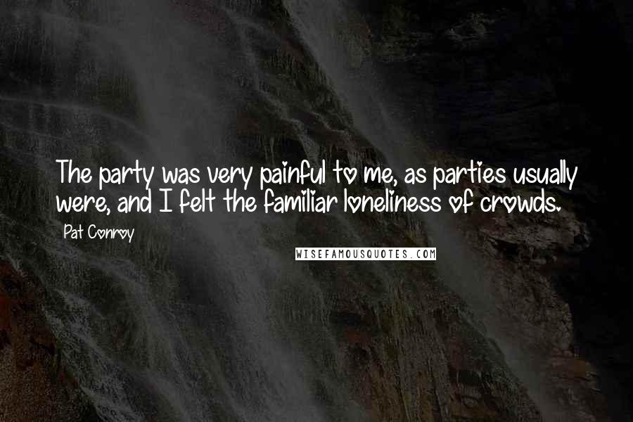 Pat Conroy Quotes: The party was very painful to me, as parties usually were, and I felt the familiar loneliness of crowds.