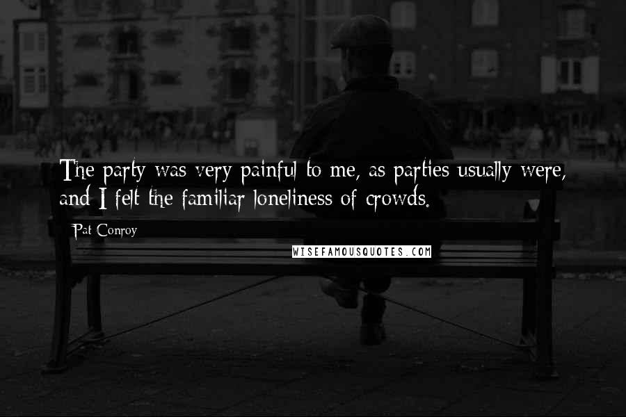 Pat Conroy Quotes: The party was very painful to me, as parties usually were, and I felt the familiar loneliness of crowds.