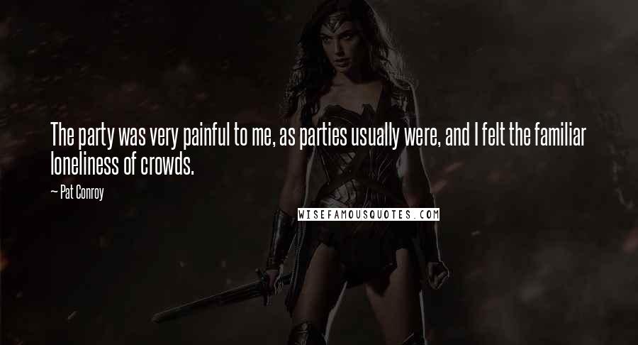 Pat Conroy Quotes: The party was very painful to me, as parties usually were, and I felt the familiar loneliness of crowds.