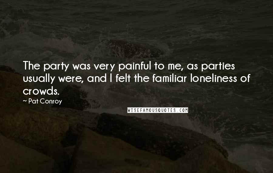 Pat Conroy Quotes: The party was very painful to me, as parties usually were, and I felt the familiar loneliness of crowds.
