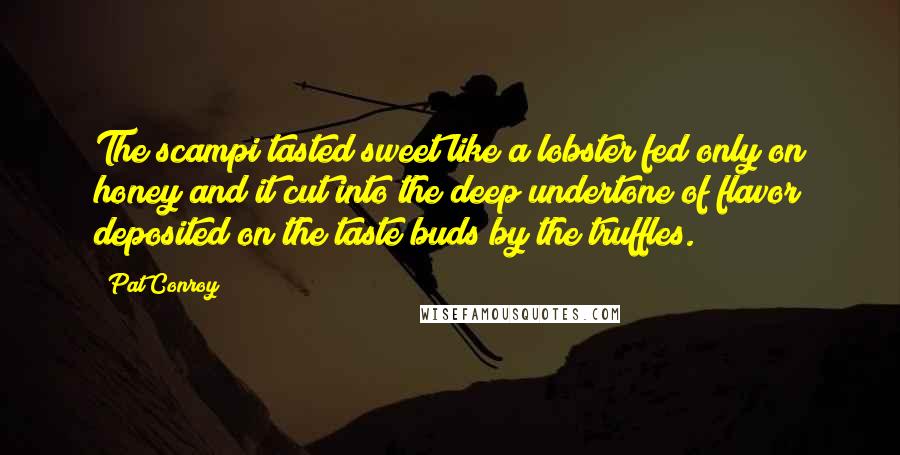 Pat Conroy Quotes: The scampi tasted sweet like a lobster fed only on honey and it cut into the deep undertone of flavor deposited on the taste buds by the truffles.