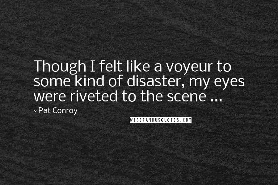 Pat Conroy Quotes: Though I felt like a voyeur to some kind of disaster, my eyes were riveted to the scene ...