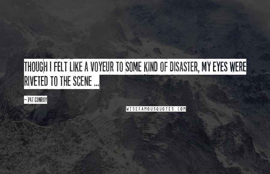 Pat Conroy Quotes: Though I felt like a voyeur to some kind of disaster, my eyes were riveted to the scene ...