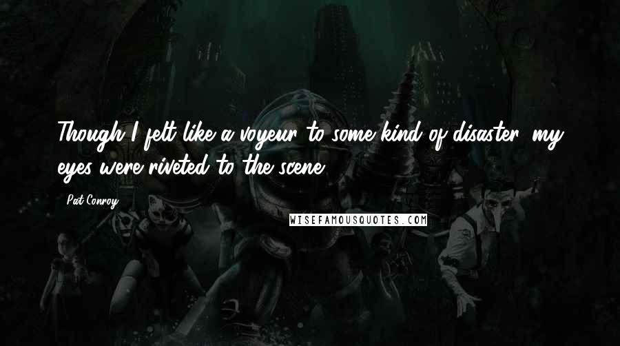 Pat Conroy Quotes: Though I felt like a voyeur to some kind of disaster, my eyes were riveted to the scene ...