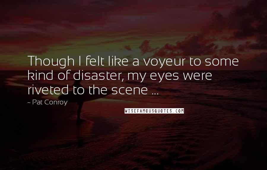 Pat Conroy Quotes: Though I felt like a voyeur to some kind of disaster, my eyes were riveted to the scene ...