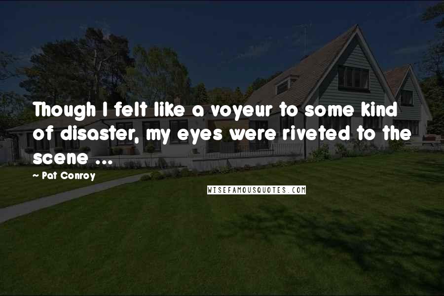Pat Conroy Quotes: Though I felt like a voyeur to some kind of disaster, my eyes were riveted to the scene ...